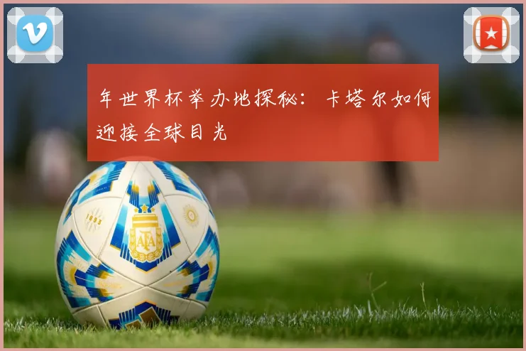 年世界杯举办地探秘:卡塔尔如何迎接全球目光