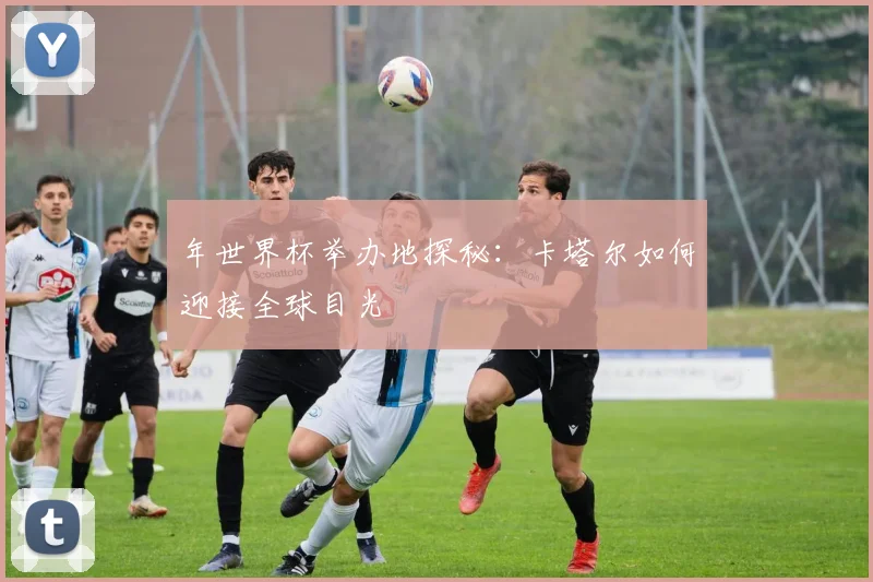 年世界杯举办地探秘：卡塔尔如何迎接全球目光