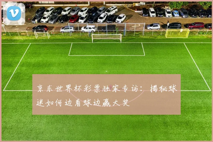 京东世界杯彩票独家专访:揭秘球迷如何边看球边赢大奖