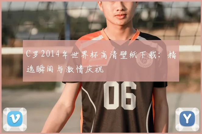 C罗2014年世界杯高清壁纸下载:精选瞬间与激情庆祝