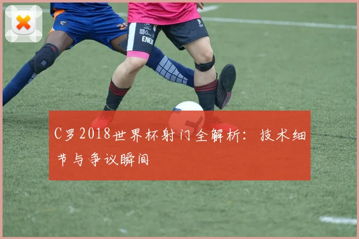 C罗2018世界杯射门全解析:技术细节与争议瞬间