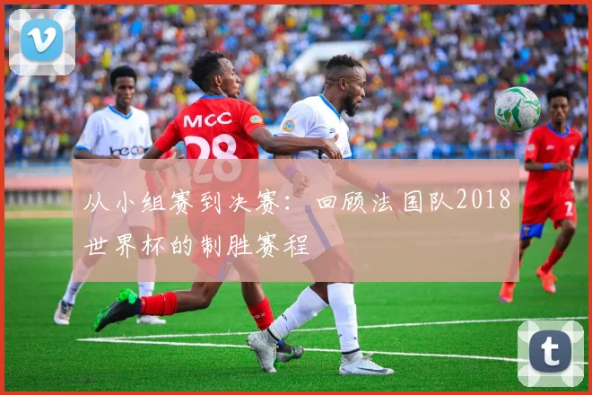 从小组赛到决赛:回顾法国队2018世界杯的制胜赛程