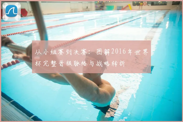 从小组赛到决赛:图解2016年世界杯完整晋级脉络与战略转折
