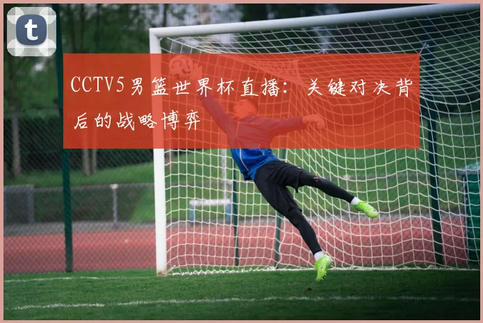 CCTV5男篮世界杯直播：关键对决背后的战略博弈