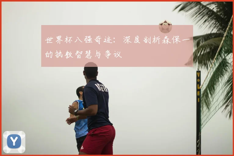 世界杯八强奇迹:深度剖析森保一的执教智慧与争议
