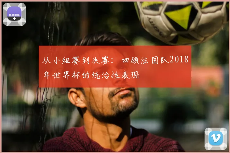 从小组赛到决赛:回顾法国队2018年世界杯的统治性表现