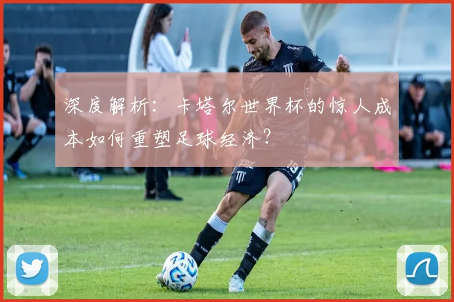 深度解析：卡塔尔世界杯的惊人成本如何重塑足球经济？